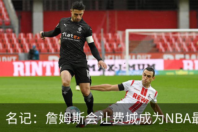 名记：詹姆斯会让费城成为NBA最受关注的球队